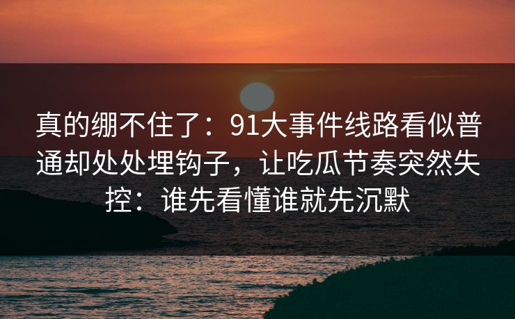 真的绷不住了：91大事件线路看似普通却处处埋钩子，让吃瓜节奏突然失控：谁先看懂谁就先沉默