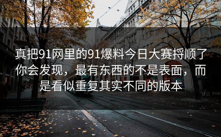 真把91网里的91爆料今日大赛捋顺了你会发现，最有东西的不是表面，而是看似重复其实不同的版本