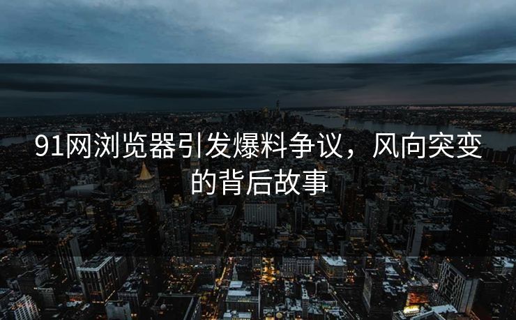 91网浏览器引发爆料争议，风向突变的背后故事