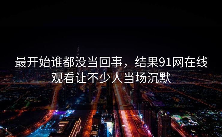 最开始谁都没当回事，结果91网在线观看让不少人当场沉默