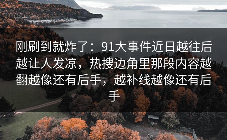 刚刷到就炸了:91大事件近日越往后越让人发凉,热搜边角里那段内容越翻越像还有后手,越补线越像还有后手 刚刷到就炸了:91大事件近日越往后越让人发凉,热搜边角里那段内容越翻越像还有后手,越补线越像还有后手