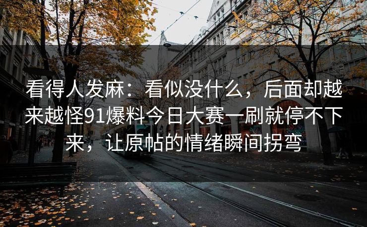 看得人发麻:看似没什么,后面却越来越怪91爆料今日大赛一刷就停不下来,让原帖的情绪瞬间拐弯 看得人发麻:看似没什么,后面却越来越怪91爆料今日大赛一刷就停不下来,让原帖的情绪瞬间拐弯