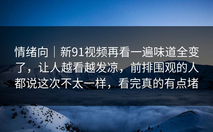 情绪向｜新91视频再看一遍味道全变了，让人越看越发凉，前排围观的人都说这次不太一样，看完真的有点堵