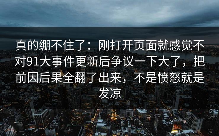 真的绷不住了：刚打开页面就感觉不对91大事件更新后争议一下大了，把前因后果全翻了出来，不是愤怒就是发凉