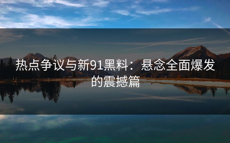 热点争议与新91黑料：悬念全面爆发的震撼篇
