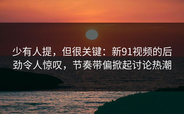 少有人提,但很关键:新91视频的后劲令人惊叹,节奏带偏掀起讨论热潮 少有人提,但很关键:新91视频的后劲令人惊叹,节奏带偏掀起讨论热潮