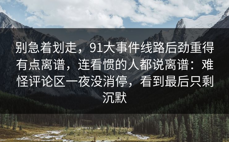 别急着划走，91大事件线路后劲重得有点离谱，连看惯的人都说离谱：难怪评论区一夜没消停，看到最后只剩沉默