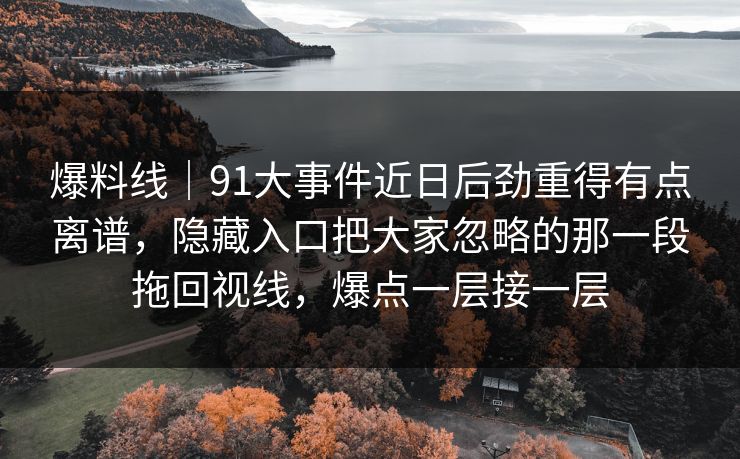 爆料线｜91大事件近日后劲重得有点离谱，隐藏入口把大家忽略的那一段拖回视线，爆点一层接一层