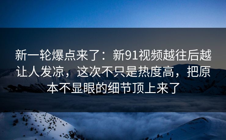 新一轮爆点来了：新91视频越往后越让人发凉，这次不只是热度高，把原本不显眼的细节顶上来了