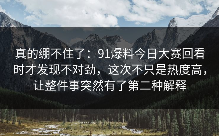 真的绷不住了：91爆料今日大赛回看时才发现不对劲，这次不只是热度高，让整件事突然有了第二种解释
