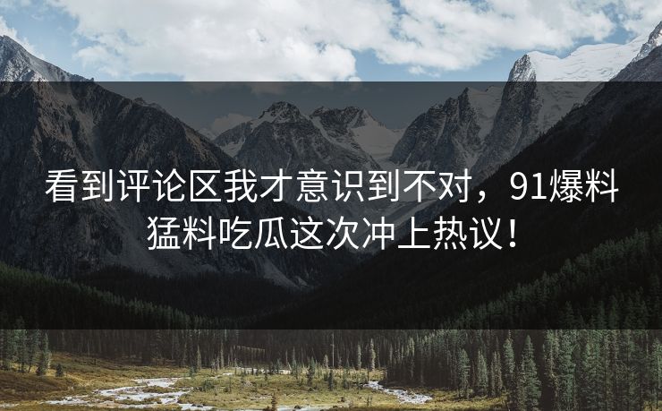 看到评论区我才意识到不对，91爆料猛料吃瓜这次冲上热议！
