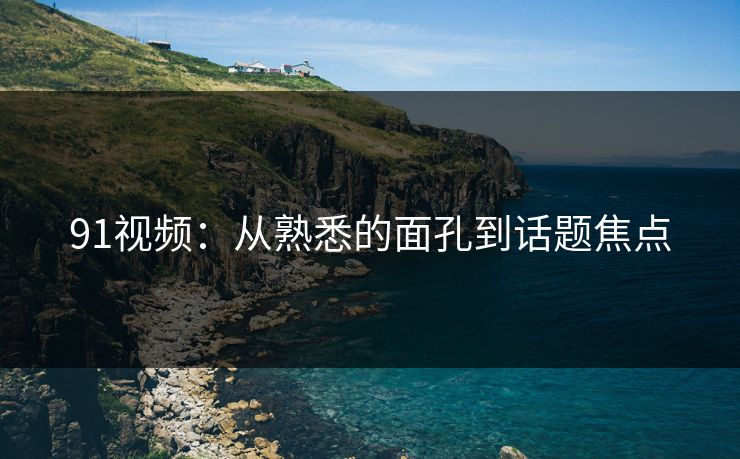 91视频：从熟悉的面孔到话题焦点
