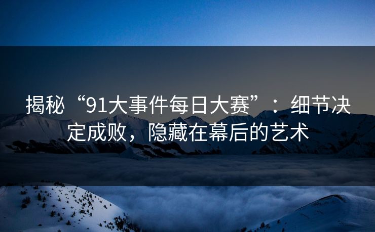 揭秘“91大事件每日大赛”：细节决定成败，隐藏在幕后的艺术