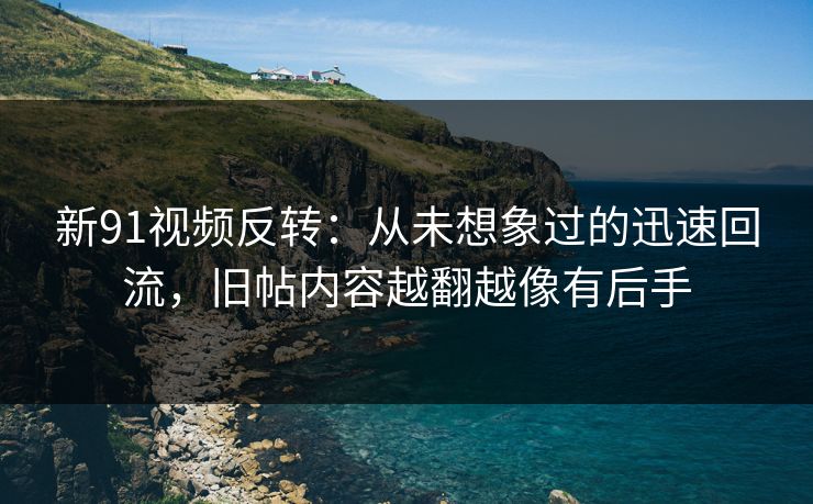 新91视频反转：从未想象过的迅速回流，旧帖内容越翻越像有后手