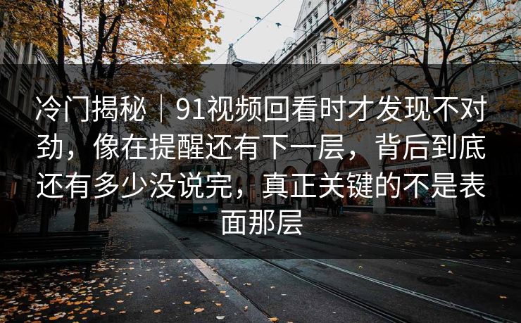 冷门揭秘｜91视频回看时才发现不对劲，像在提醒还有下一层，背后到底还有多少没说完，真正关键的不是表面那层