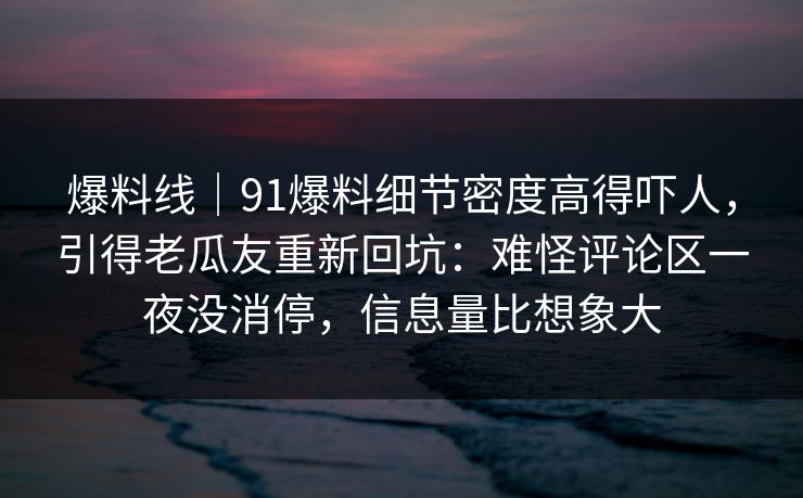 爆料线｜91爆料细节密度高得吓人，引得老瓜友重新回坑：难怪评论区一夜没消停，信息量比想象大