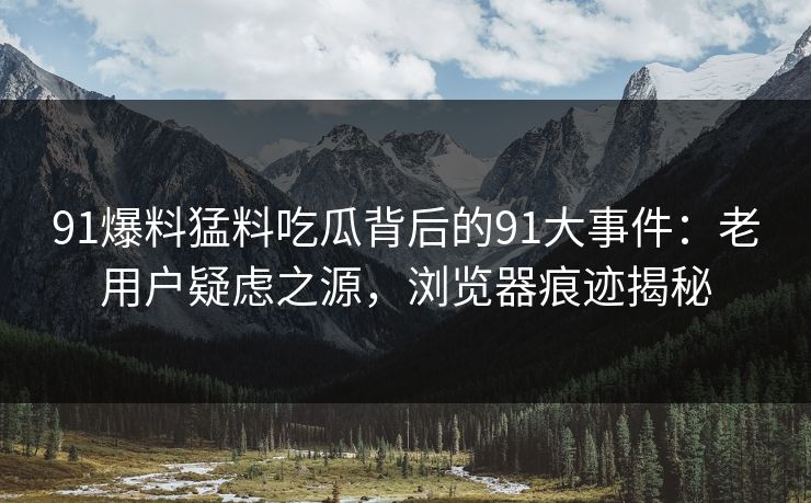 91爆料猛料吃瓜背后的91大事件：老用户疑虑之源，浏览器痕迹揭秘