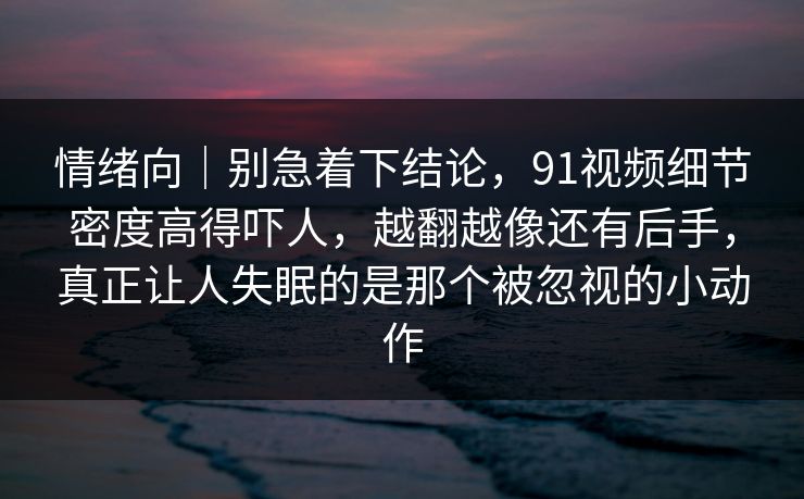 情绪向｜别急着下结论，91视频细节密度高得吓人，越翻越像还有后手，真正让人失眠的是那个被忽视的小动作