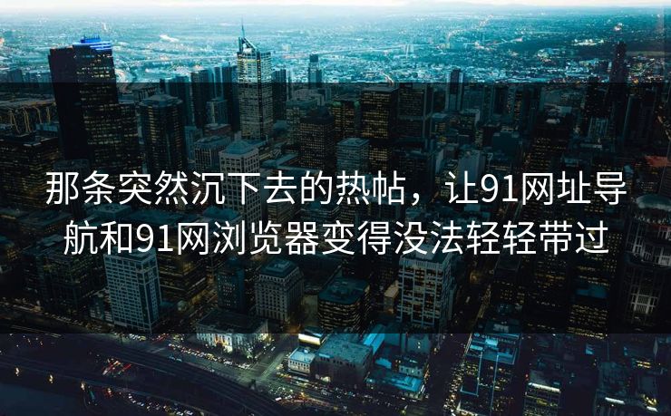 那条突然沉下去的热帖，让91网址导航和91网浏览器变得没法轻轻带过