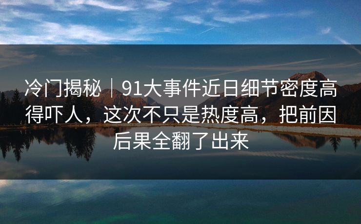 冷门揭秘｜91大事件近日细节密度高得吓人，这次不只是热度高，把前因后果全翻了出来