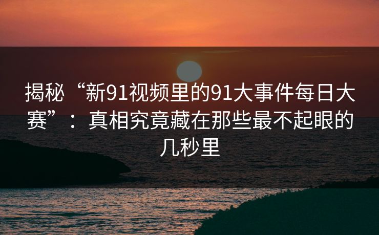揭秘“新91视频里的91大事件每日大赛”：真相究竟藏在那些最不起眼的几秒里