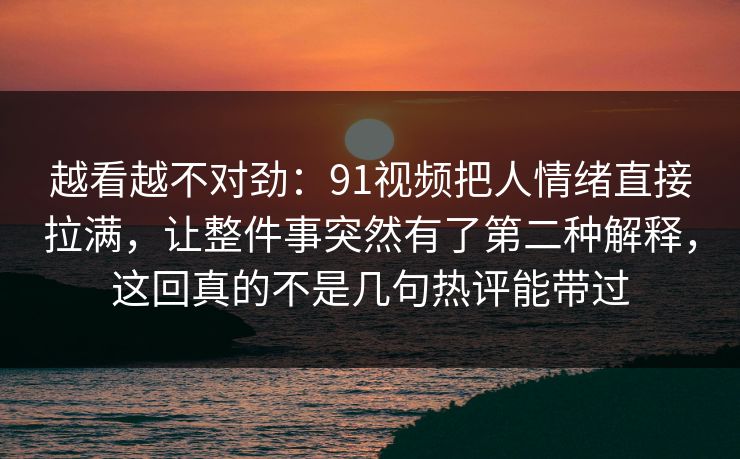 越看越不对劲：91视频把人情绪直接拉满，让整件事突然有了第二种解释，这回真的不是几句热评能带过