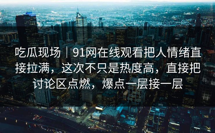 吃瓜现场｜91网在线观看把人情绪直接拉满，这次不只是热度高，直接把讨论区点燃，爆点一层接一层