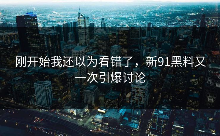 刚开始我还以为看错了，新91黑料又一次引爆讨论