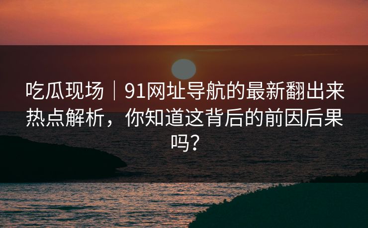 吃瓜现场｜91网址导航的最新翻出来热点解析，你知道这背后的前因后果吗？