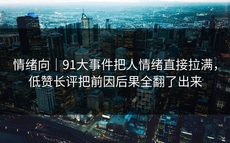 情绪向｜91大事件把人情绪直接拉满，低赞长评把前因后果全翻了出来