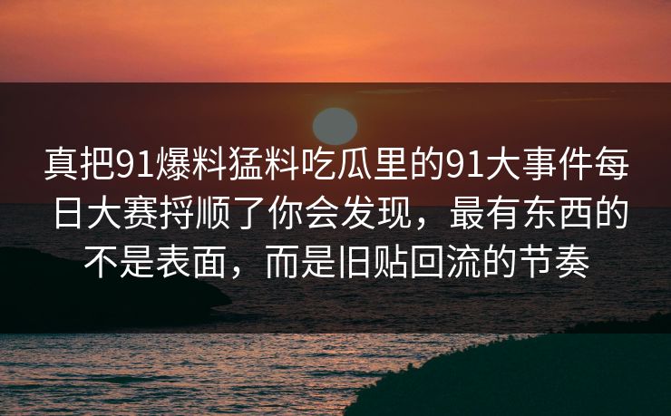 真把91爆料猛料吃瓜里的91大事件每日大赛捋顺了你会发现，最有东西的不是表面，而是旧贴回流的节奏