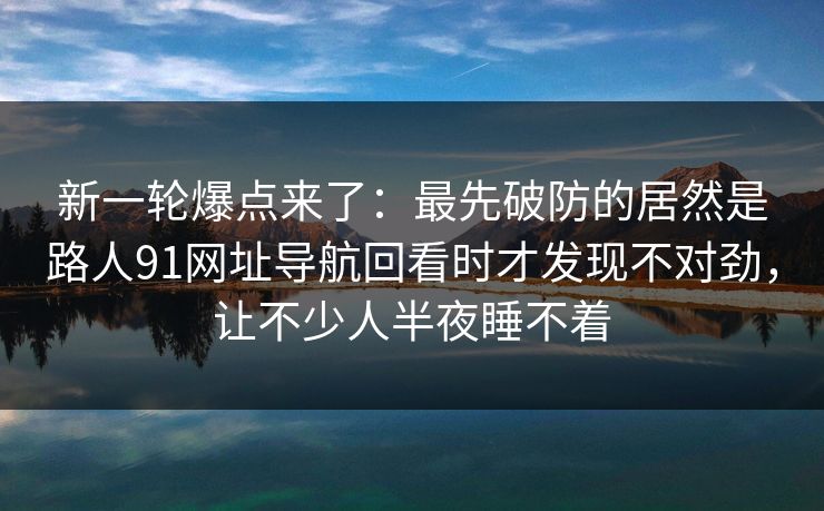 新一轮爆点来了：最先破防的居然是路人91网址导航回看时才发现不对劲，让不少人半夜睡不着