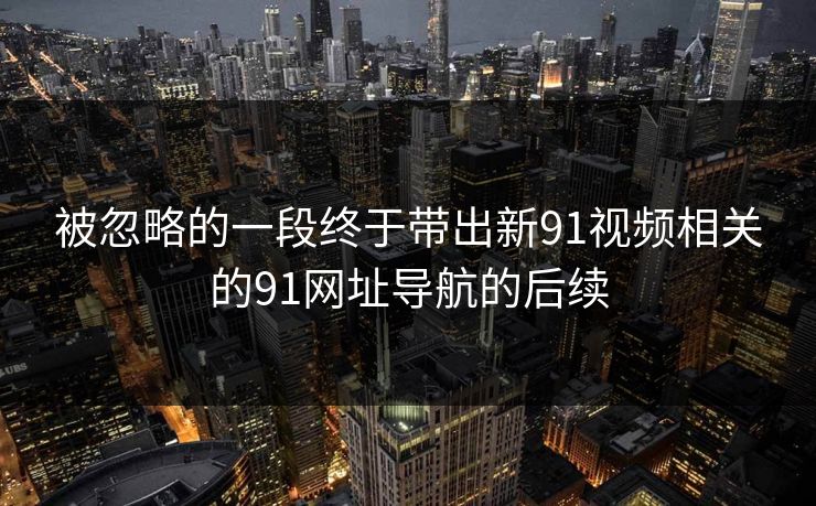 被忽略的一段终于带出新91视频相关的91网址导航的后续