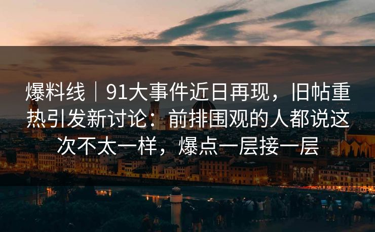爆料线｜91大事件近日再现，旧帖重热引发新讨论：前排围观的人都说这次不太一样，爆点一层接一层