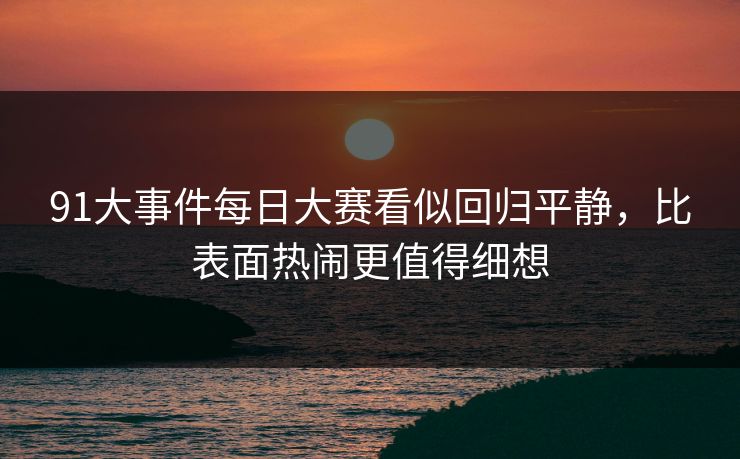 91大事件每日大赛看似回归平静，比表面热闹更值得细想