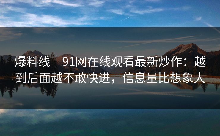 爆料线|91网在线观看最新炒作:越到后面越不敢快进,信息量比想象大 爆料线|91网在线观看最新炒作:越到后面越不敢快进,信息量比想象大