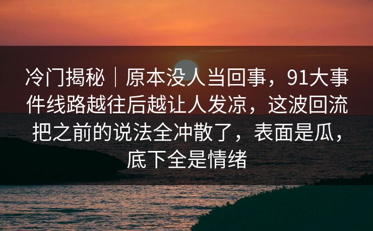 冷门揭秘|原本没人当回事,91大事件线路越往后越让人发凉,这波回流把之前的说法全冲散了,表面是瓜,底下全是情绪 冷门揭秘|原本没人当回事,91大事件线路越往后越让人发凉,这波回流把之前的说法全冲散了,表面是瓜,底下全是情绪
