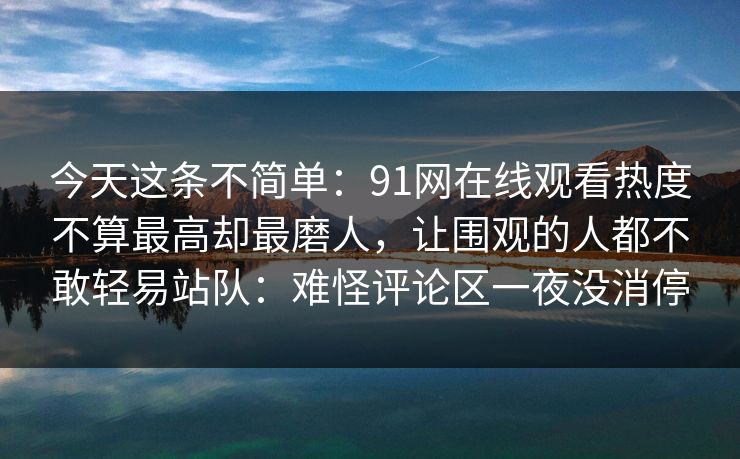 今天这条不简单:91网在线观看热度不算最高却最磨人,让围观的人都不敢轻易站队:难怪评论区一夜没消停 今天这条不简单:91网在线观看热度不算最高却最磨人,让围观的人都不敢轻易站队:难怪评论区一夜没消停