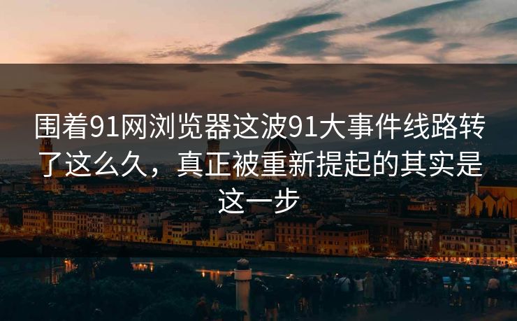 围着91网浏览器这波91大事件线路转了这么久，真正被重新提起的其实是这一步