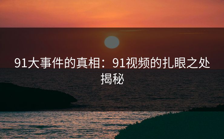 91大事件的真相:91视频的扎眼之处揭秘 91大事件的真相:91视频的扎眼之处揭秘