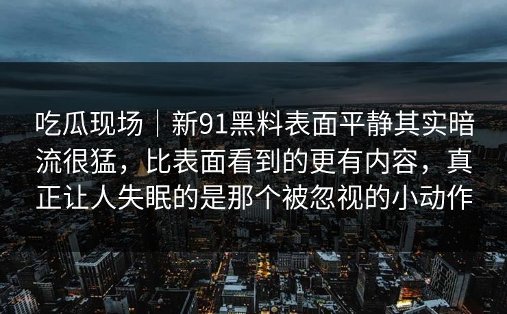 吃瓜现场|新91黑料表面平静其实暗流很猛,比表面看到的更有内容,真正让人失眠的是那个被忽视的小动作 吃瓜现场|新91黑料表面平静其实暗流很猛,比表面看到的更有内容,真正让人失眠的是那个被忽视的小动作