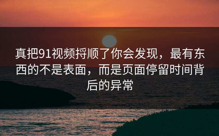 真把91视频捋顺了你会发现，最有东西的不是表面，而是页面停留时间背后的异常