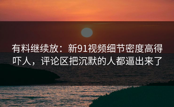 有料继续放：新91视频细节密度高得吓人，评论区把沉默的人都逼出来了