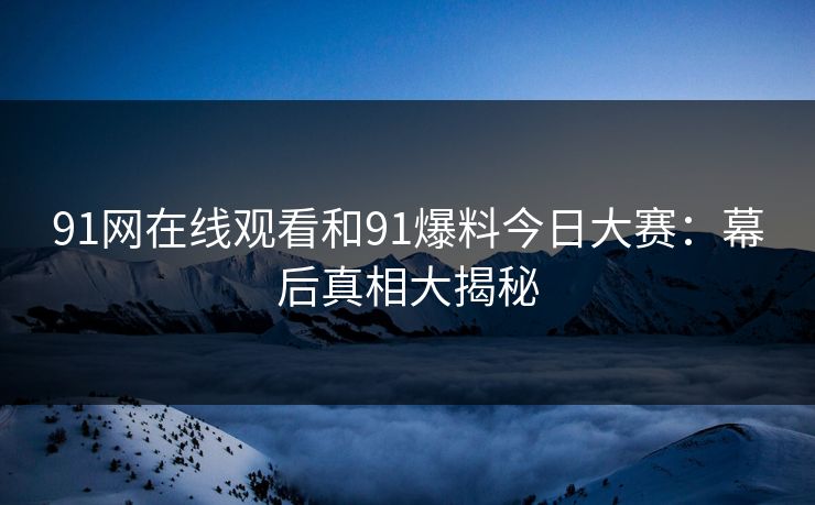 91网在线观看和91爆料今日大赛:幕后真相大揭秘 91网在线观看和91爆料今日大赛:幕后真相大揭秘