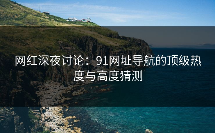 网红深夜讨论：91网址导航的顶级热度与高度猜测