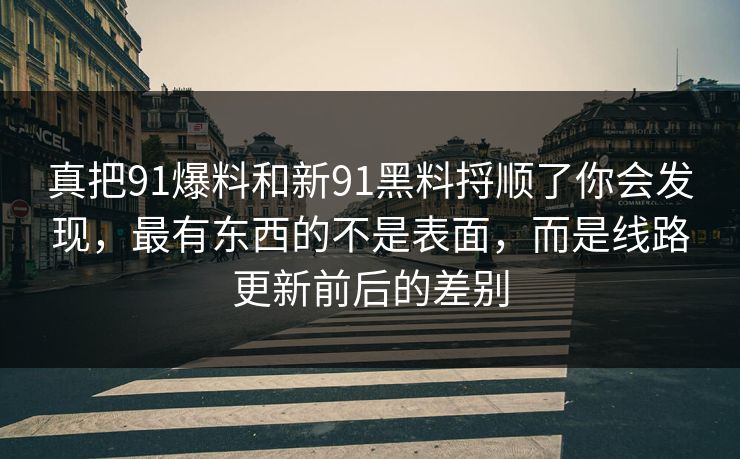 真把91爆料和新91黑料捋顺了你会发现,最有东西的不是表面,而是线路更新前后的差别 真把91爆料和新91黑料捋顺了你会发现,最有东西的不是表面,而是线路更新前后的差别