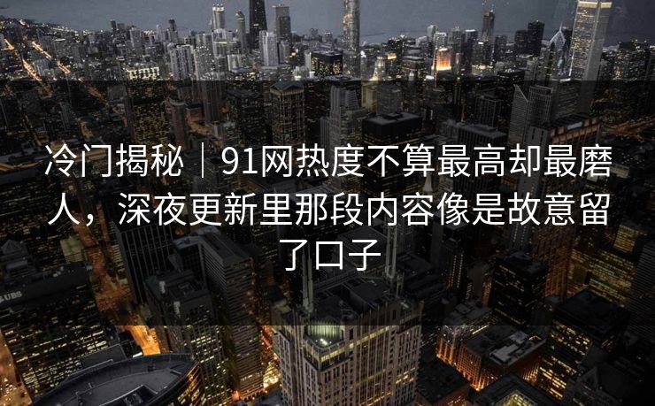 冷门揭秘｜91网热度不算最高却最磨人，深夜更新里那段内容像是故意留了口子