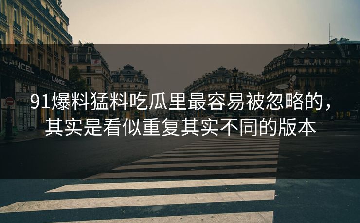 91爆料猛料吃瓜里最容易被忽略的,其实是看似重复其实不同的版本 91爆料猛料吃瓜里最容易被忽略的,其实是看似重复其实不同的版本