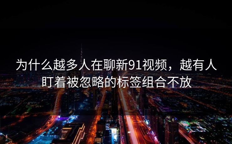 为什么越多人在聊新91视频,越有人盯着被忽略的标签组合不放 为什么越多人在聊新91视频,越有人盯着被忽略的标签组合不放