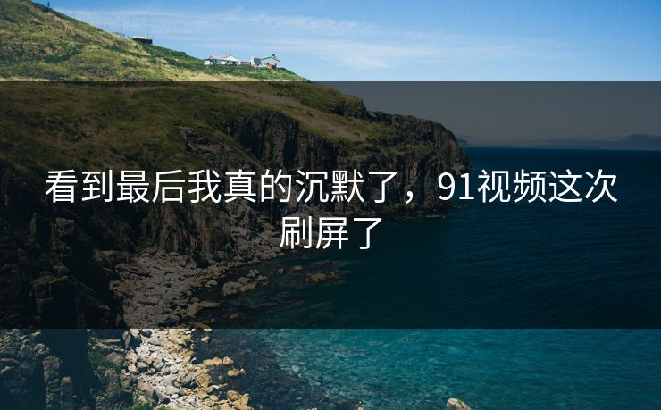 看到最后我真的沉默了,91视频这次刷屏了 看到最后我真的沉默了,91视频这次刷屏了